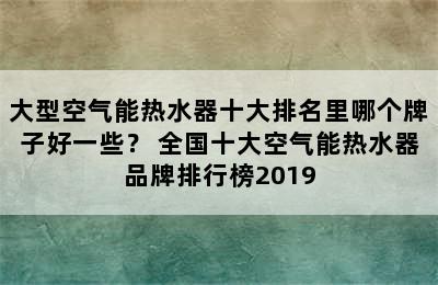 大型空气能热水器十大排名里哪个牌子好一些？ 全国十大空气能热水器品牌排行榜2019